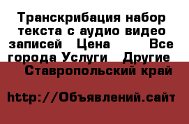 Транскрибация/набор текста с аудио,видео записей › Цена ­ 15 - Все города Услуги » Другие   . Ставропольский край